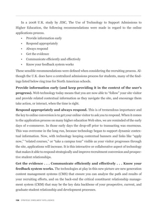 In a 2008 U.K. study by JISC, The Use of Technology to Support Admissions to
Higher Education, the following recommendations were made in regard to the online
applications process.




                                                                                                     -
                                                                                                     -
ings listed below ring true for North American schools.




and provide related contextual information as they navigate the site, and encourage them
take action, or interact, when the time is right.

                                                               This is of tremendous importance and
the key to online conversion is to get your online visitor to ask you to respond. When it comes
to the application process on many higher education Web sites, we are reminded of the early
days of e-commerce. In those early days the drop-off prior to transacting was enormous.
This was overcome in the long run, because technology began to support dynamic contex-



the site, applications will increase. It is this interactive or collaborative aspect of technology
that makes it able to respond strategically and improve recruitment conversion and prospec-
tive student relationships.


                                       The technologies at play in this new picture are new generation
content management systems (CMS) that ensure you can analyze the path and results of
your recruiting efforts, and on the back-end the critical constituent relationship manage-
ment system (CRM) that may be the key data backbone of your prospective, current, and
graduate student relationship and development processes.


158 STRATEGIC ENROLMENT INTELLIGENCE
 