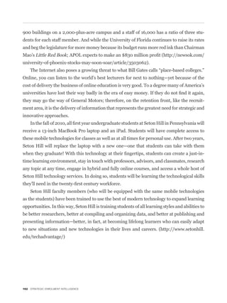 900 buildings on a 2,000-plus-acre campus and a staff of 16,000 has a ratio of three stu-
dents for each staff member. And while the University of Florida continues to raise its rates
and beg the legislature for more money because its budget runs more red ink than Chairman
Mao’s Little Red Book
university-of-phoenix-stocks-may-soon-soar/article/3503062).


Online, you can listen to the world’s best lecturers for next to nothing—yet because of the
cost of delivery the business of online education is very good. To a degree many of America’s


they may go the way of General Motors; therefore, on the retention front, like the recruit-
ment area, it is the delivery of information that represents the greatest need for strategic and
innovative approaches.


receive a 13-inch MacBook Pro laptop and an iPad. Students will have complete access to
these mobile technologies for classes as well as at all times for personal use. After two years,
Seton Hill will replace the laptop with a new one—one that students can take with them


time learning environment, stay in touch with professors, advisors, and classmates, research
any topic at any time, engage in hybrid and fully online courses, and access a whole host of
Seton Hill technology services. In doing so, students will be learning the technological skills


    Seton Hill faculty members (who will be equipped with the same mobile technologies
as the students) have been trained to use the best of modern technology to expand learning
opportunities. In this way, Seton Hill is training students of all learning styles and abilities to
be better researchers, better at compiling and organizing data, and better at publishing and
presenting information—better, in fact, at becoming lifelong learners who can easily adapt
to new situations and new technologies in their lives and careers. (http://www.setonhill.
edu/techadvantage/)




162 STRATEGIC ENROLMENT INTELLIGENCE
 