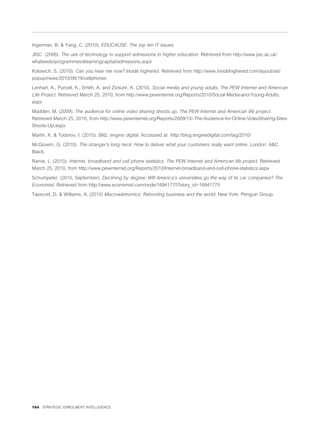 Ingerman, B. & Yang, C. (2010). EDUCAUSE: The top ten IT issues.

JISC (2008). The use of technology to support admissions to higher education. Retrieved from http://www.jisc.ac.uk/
whatwedo/programmes/elearningcapital/admissions.aspx

Kolowich, S. (2010). Can you hear me now? Inside highered. Retrieved from http://www.insidehighered.com/layout/set/
popup/news/2010/08/19/cellphones

Lenhart, A., Purcell, K., Smith, A. and Zickuhr, K. (2010). Social media and young adults, The PEW Internet and American
Life Project. Retrieved March 25, 2010, from http://www.pewinternet.org/Reports/2010/Social-Media-and-Young-Adults.
aspx

Madden, M. (2009). The audience for online video sharing shoots up. The PEW Internet and American life project.
Retrieved March 25, 2010, from http://www.pewinternet.org/Reports/2009/13--The-Audience-for-Online-VideoSharing-Sites-
Shoots-Up.aspx

Martin, K. & Todorov, I. (2010). Blitz, engine digital. Accessed at http://blog.enginedigital.com/tag/2010/

McGovern, G. (2010). The stranger’s long neck: How to deliver what your customers really want online. London: A&C
Black.

Rainie, L. (2010). Internet, broadband and cell phone statistics. The PEW Internet and American life project. Retrieved
March 25, 2010, from http://www.pewinternet.org/Reports/2010/Internet-broadband-and-cell-phone-statistics.aspx

Schumpeter. (2010, September). Declining by degree: Will America’s universities go the way of its car companies? The
Economist. Retrieved from http://www.economist.com/node/16941775?story_id=16941775

Tapscott, D. & Williams, A. (2010) Macrowikinomics: Rebooting business and the world. New York: Penguin Group.




164 STRATEGIC ENROLMENT INTELLIGENCE
 