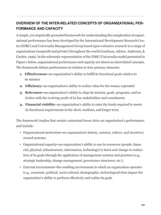 OVERVIEW OF THE INTER-RELATED CONCEPTS OF ORGANIZATIONAL PER-
FORMANCE AND CAPACITY
A simple, yet empirically grounded framework for understanding the complexities of organi-
zational performance has been developed by the International Development Research Cen-
tre (IDRC) and Universalia Management Group based upon extensive research in a range of


Carden, 1999). In the schematic representation of the IDRC/Universalia model presented in
Figure 1 below, organizational performance and capacity are shown as interrelated concepts.




      its mission



                                                                                           -
      tivities with the evolving needs of its key stakeholders and constituents


      its functional requirements in the short, medium, and longer term


The framework implies that certain contextual forces drive an organization’s performance,
and include:


     reward systems;

                                                                                           -
     cial, physical, infrastructure, information, technology) to learn and change in realiza-
     tion of its goals through the application of management systems and practices (e.g.,
     strategic leadership, change management, governance structures, etc.);


     (e.g., economic, political, socio-cultural, demographic, technological) that impact the
     organization’s ability to perform effectively and realize its goals




                                                                                            167
 