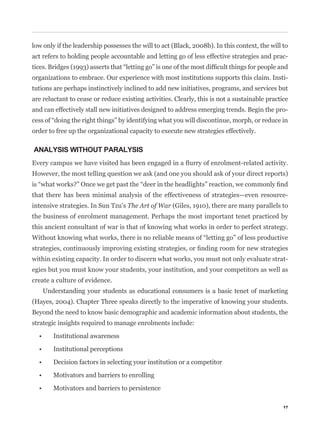 low only if the leadership possesses the will to act (Black, 2008b). In this context, the will to
act refers to holding people accountable and letting go of less effective strategies and prac-


organizations to embrace. Our experience with most institutions supports this claim. Insti-
tutions are perhaps instinctively inclined to add new initiatives, programs, and services but
are reluctant to cease or reduce existing activities. Clearly, this is not a sustainable practice
and can effectively stall new initiatives designed to address emerging trends. Begin the pro-


order to free up the organizational capacity to execute new strategies effectively.

ANALYSIS WITHOUT PARALYSIS


However, the most telling question we ask (and one you should ask of your direct reports)


that there has been minimal analysis of the effectiveness of strategies—even resource-
intensive strategies. In Sun Tzu’s The Art of War (Giles, 1910), there are many parallels to
the business of enrolment management. Perhaps the most important tenet practiced by
this ancient consultant of war is that of knowing what works in order to perfect strategy.



within existing capacity. In order to discern what works, you must not only evaluate strat-
egies but you must know your students, your institution, and your competitors as well as
create a culture of evidence.
    Understanding your students as educational consumers is a basic tenet of marketing
(Hayes, 2004). Chapter Three speaks directly to the imperative of knowing your students.
Beyond the need to know basic demographic and academic information about students, the
strategic insights required to manage enrolments include:




                                                                                               17
 