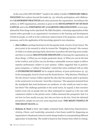 At the core of the HPO SCORES™ model is the ability to build a
NIZATION that endures beyond the leader (p. 13), whereby participatory and collabora-
tive                                          and values permeate the organization. According to the
authors, in HPO organizations, attention is given to the
              and to the                                                                           -
ularized by Peter Senge in his 1990 book The Fifth Discipline. A learning organization in this
context refers generally to an organization’s investment in the learning and development
of both its people, as well as in the continuous improvement of its programs, services, and
processes, and to the application of the knowledge gained to new situations.

         Jim Collins is perhaps best known for his popular book, Good to Great (2001). The


         of which is to attain piercing clarity about how to produce the best long-term results,
         and then to exercise                                        in focusing the organization on
         three things: 1) What you are deeply passionate about, 2) What you can be the best
         in the world at, and 3) How can you develop a sustainable resource engine to deliver
         superior performance relative to your mission. Collins suggested that in good-to-


         of ENTREPRENEURSHIP led to magical alchemy of great performance (p. 13).
         In his monograph, Good to Great and the Social Sectors: Why Business Thinking Is
         Not the Answer (2005), Collins rejected the idea that the primary path to greatness


         the standpoint that most businesses are mediocre, so why would you want to emu-


         leaders must rely on people who are often underpaid (or unpaid as is the case with
         volunteers) relative to the private sector. Collins advanced the perspective that it is
         not how (or how much) you pay, but who you have on the bus. From his informed
         perspective, people are not your most important asset.
                                       are.

                                in their 1997 highly acclaimed book, Reframing Organizations:
         Artistry, Choice, and Leadership, presented a four-frame model for diagnosing an
         organization’s situational context to assist change leaders in conceptualizing different
         approaches to leadership. The model is based on four frames from which to reimag-

170 STRATEGIC ENROLMENT INTELLIGENCE
 