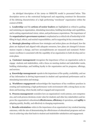 An abridged description of the 2009–10 MBECPE model is presented below. This
description serves as the contextual background and organizing construct for discussion


context of SEM.

                                                         are highlighted as critical to guiding
and sustaining an organization, stimulating innovation, building knowledge and capabilities,
and to setting organizational vision, values, and performance expectations. The importance of
the                                        is emphasized as a critical role of leadership in ful-




plans are deployed and aligned with adequate resources, how plans are changed if circum-
stances require a change, and how accomplishments are measured and sustained. Perfor-
mance excellence is associated with the capability of an organization to both develop and ex-
ecute plans.


engage students and stakeholders, with a focus on meeting student and stakeholder needs,
building relationships, and building loyalty to the organization and its programs, offerings,
and services.


of key information in driving improvement in student and operational performance and in
stimulating innovation and strategy.


creating and maintaining a high-performance work environment with a strong focus on stu-
dents and learning, where faculty staff are engaged and empowered.

                                                                                                -
cies, and work process decisions create value for students and other key stakeholders and im-
prove the organization’s educational                              of operations, and          in




outcomes, with the aim of demonstrating the effectiveness of educational programs and ser-
vices in achieving value that leads to student and stakeholder satisfaction and engagement.


                                                                                              173
 
