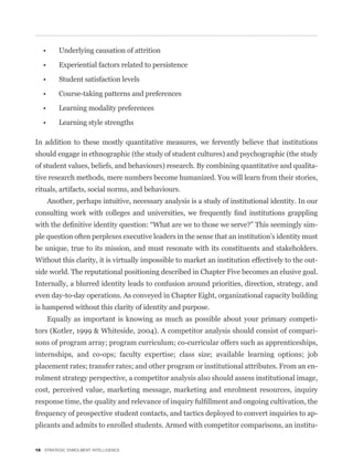 In addition to these mostly quantitative measures, we fervently believe that institutions
should engage in ethnographic (the study of student cultures) and psychographic (the study
of student values, beliefs, and behaviours) research. By combining quantitative and qualita-
tive research methods, mere numbers become humanized. You will learn from their stories,
rituals, artifacts, social norms, and behaviours.
    Another, perhaps intuitive, necessary analysis is a study of institutional identity. In our


                                                                                                -
ple question often perplexes executive leaders in the sense that an institution’s identity must
be unique, true to its mission, and must resonate with its constituents and stakeholders.
Without this clarity, it is virtually impossible to market an institution effectively to the out-
side world. The reputational positioning described in Chapter Five becomes an elusive goal.
Internally, a blurred identity leads to confusion around priorities, direction, strategy, and
even day-to-day operations. As conveyed in Chapter Eight, organizational capacity building
is hampered without this clarity of identity and purpose.
    Equally as important is knowing as much as possible about your primary competi-
tors (Kotler, 1999 & Whiteside, 2004). A competitor analysis should consist of compari-
sons of program array; program curriculum; co-curricular offers such as apprenticeships,
internships, and co-ops; faculty expertise; class size; available learning options; job
placement rates; transfer rates; and other program or institutional attributes. From an en-
rolment strategy perspective, a competitor analysis also should assess institutional image,
cost, perceived value, marketing message, marketing and enrolment resources, inquiry


frequency of prospective student contacts, and tactics deployed to convert inquiries to ap-
plicants and admits to enrolled students. Armed with competitor comparisons, an institu-


18 STRATEGIC ENROLMENT INTELLIGENCE
 
