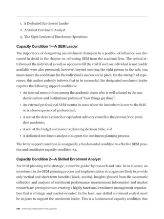 1. A Dedicated Enrolment Leader

   2. A Skilled Enrolment Analyst

   3. The Right Leaders of Enrolment Operations

Capacity Condition 1—A SEM Leader
                                                                                             -
cussed in detail in the chapter on reframing SEM from the academic lens. The critical at-


available were also presented; however, beyond securing the right person in the role, you
must ensure the conditions for the individual’s success are in place. On the strength of expe-
rience, this author ardently believes that to be successful, the designated enrolment leader
requires the following support conditions:

                                                                                         -




     or is a less-experienced professional;

                                                                                         -
     dent academic;




The latter support condition is unarguably a fundamental condition to effective SEM prac-
tice and constitutes capacity condition #2.

Capacity Condition 2—A Skilled Enrolment Analyst
For SEM planning to be strategic, it must be guided by research and data. In its absence, an
investment in the SEM planning process and implementation strategies are likely to provide


collection and analysis of enrolment performance measurement information and market
research are prerequisites to creating a highly functional enrolment management organiza-
tion that is strategic and market-oriented. In the least, one skilled enrolment analyst must
be in place to support the enrolment leader. This is a fundamental capacity condition that

184 STRATEGIC ENROLMENT INTELLIGENCE
 