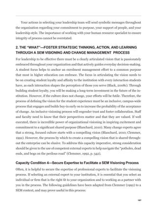 Your actions in selecting your leadership team will send symbolic messages throughout
the organization regarding your commitment to purpose, your support of people, and your
leadership style. The importance of working with your human resource specialist to ensure
integrity of process cannot be overstated.

2. THE “WHAT”—FOSTER STRATEGIC THINKING, ACTION, AND LEARNING
THROUGH A SEM VISIONING AND CHANGE MANAGEMENT PROCESS
For leadership to be effective there must be a clearly articulated vision that is passionately
embraced throughout your organization and that actively guides everyday decision-making.
A student focus helps to anchor an enrolment management effort to a common purpose
that most in higher education can embrace. The focus in articulating the vision needs to


have, as each interaction shapes the perception of those you serve (Black, 2008c). Through
building student loyalty, you will be making a long-term investment in the future of the in-
stitution. However, if the culture does not change, your efforts will be futile. Therefore, the


process that engages and builds buy-in early on to increase the probability of the acceptance
of change. An inclusive visioning process will engender trust and foster collaboration. Staff
and faculty need to know that their perspectives matter and that they are valued. If well
executed, there is incredible power of organizational visioning in inspiring excitement and


that a strong, focused culture starts with a compelling vision (Blanchard, 2010; Clemmer,
1992). However, the process by which to create a compelling vision that is shared through-
out the enterprise can be elusive. To address this capacity imperative, strong consideration


ends, and bogs on the perilous road” (Clemmer, 1992, p. 342).

Capacity Condition 4—Secure Expertise to Facilitate a SEM Visioning Process
Often, it is helpful to secure the expertise of professional experts to facilitate the visioning
process. If selecting an external expert to your institution, it is essential that you select an


you in the process. The following guidelines have been adapted from Clemmer (1992) to a
SEM context, and may prove useful in this process:

                                                                                             187
 