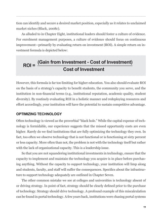 tion can identify and secure a desired market position, especially as it relates to unclaimed
market niches (Black, 2008c).
   As alluded to in Chapter Eight, institutional leaders should foster a culture of evidence.
For enrolment management purposes, a culture of evidence should focus on continuous
improvement—primarily by evaluating return on investment (ROI). A simple return on in-
vestment formula is depicted below:


               (Gain from Investment - Cost of Investment)
     ROI =
                           Cost of Investment

However, this formula is far too limiting for higher education. You also should evaluate ROI



diversity). By routinely evaluating ROI in a holistic manner and redeploying resources and
effort accordingly, your institution will have the potential to sustain competitive advantage.

OPTIMIZING TECHNOLOGY
                                                                                              -
nology is formidable, our experience suggests that the missed opportunity costs are even


fact, too often we observe technology that is not functional or is functioning at sixty percent
or less capacity. More often than not, the problem is not with the technology itself but rather
with the lack of organizational capacity. This is a leadership issue.
   So that you are not squandering institutional investments in technology, ensure that the
capacity to implement and maintain the technology you acquire is in place before purchas-
ing anything. Without the capacity to support technology, your institution will limp along
                                                                                              -
ture to support technology adequately are outlined in Chapter Seven.
   The other common mistake we see at colleges and universities is technology absent of


of technology. Strategy should drive technology. A profound example of this miscalculation
can be found in portal technology. A few years back, institutions were chasing portal systems

                                                                                             19
 