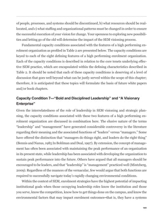 of people, processes, and systems should be discontinued, b) what resources should be real-


the successful execution of your vision for change. Your openness to exploring new possibili-
ties and letting go of the old will determine the impact of the SEM visioning process.
   Fundamental capacity conditions associated with the features of a high performing en-



Each of the capacity conditions is described in relation to the core tenets underlying effec-


Table 2. It should be noted that each of these capacity conditions is deserving of a level of
discussion that goes well beyond what can be justly served within the scope of this chapter;
therefore, it is anticipated that these topics will formulate the basis of future white papers
and/or book chapters.

Capacity Condition 7—“Bold and Disciplined Leadership” and “A Visionary
Enterprise”
Given the interrelatedness of the role of leadership in SEM visioning and strategic plan-
ning, the capacity conditions associated with these two features of a high performing en-
rolment organization are discussed in combination here. The elusive nature of the terms




(Bennis and Nanus, 1985 In Bohlman and Deal, 1997). By extension, the concept of manage-
ment has often been associated with maintaining the peak performance of an organization
in its present state, while leadership has been associated with developing the organization to
sustain peak performance into the future. Others have argued that all managers should be


2009). Regardless of the nuances of the vernacular, few would argue that both functions are
required to successfully navigate today’s rapidly changing environmental conditions.
   Within the context of SEM, enrolment strategies have the highest potential of impacting
institutional goals when those occupying leadership roles know the institution and those
you serve, know the competition, know how to get things done on the campus, and know the



                                                                                           191
 