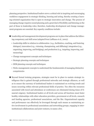 planning perspective. Institutional leaders serve a critical role in inspiring and encouraging
workforce engagement in strategic thinking, learning and acting, thereby creating a learn-
ing-oriented organization that is open to strategic innovation and change. The process of


part of those in leadership roles; therefore, leadership development and change manage-
ment programs are essential. Key capacity conditions include:


   Leadership and management development programs are in place that address the follow-
   ing competency and skill areas (adapted from Lufthaus et al., 2002):


     dialogue), innovation (e.g., visioning, championing, and diffusing), integration (e.g.,
     organizing, improving, and bridging), and production (e.g., targeting, improving, and
     measuring)




     competencies


   Beyond formal training programs, strategies must be in place to sustain strategic in-
   telligence that is gained through professional networks and strategic alliances, as well
   as to ensure the currency of institutional leaders is maintained on evolving trends and


                                                                                               -
   nancial exigency. Institutional leaders at all levels and across all functions must foster
   healthy relationships with other education providers, government at all levels, research
   and funding agencies, professional associations, and the like. Organizational capacity
   and performance can effectively be leveraged through such means as maintaining ac-
   tive involvement in professional associations and networking groups, engaging in inter-
   institutional collaborations and joint ventures, to name a few.




192 STRATEGIC ENROLMENT INTELLIGENCE
 