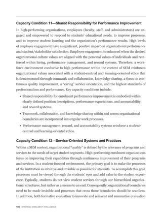Capacity Condition 11—Shared Responsibility for Performance Improvement
In high-performing organizations, employees (faculty, staff, and administrators) are en-
gaged and empowered to respond to students’ educational needs, to improve processes,
and to improve student learning and the organization’s performance results. High levels


and student/stakeholder satisfaction. Employee engagement is enhanced when the desired
organizational culture values are aligned with the personal values of individuals and rein-
forced within hiring, performance management, and reward systems. Therefore, a work-
force environment conducive to high performance within the context of SEM reinforces
organizational values associated with a student-centred and learning-oriented ethos that
is demonstrated through teamwork and collaboration, knowledge sharing, a focus on con-


professionalism and performance. Key capacity conditions include:




     and reward systems.


     boundaries are incorporated into regular work processes.


     centred and learning-oriented ethos.

Capacity Condition 12—Service-Oriented Systems and Practices


services to the needs of target student segments. High-performing enrolment organizations
focus on improving their capabilities through continuous improvement of their programs
and services. In a student-focused environment, the primary goal is to make the processes
of the institution as intuitive and invisible as possible for students. To accomplish this goal,
processes must be viewed through the students’ eyes and add value to the student experi-
ence. Typically, students do not view student services through our hierarchical organiza-
tional structures, but rather as a means to an end. Consequently, organizational boundaries
need to be made invisible and processes that cross those boundaries should be seamless.
In addition, both formative evaluation to innovate and reinvent and summative evaluation


196 STRATEGIC ENROLMENT INTELLIGENCE
 