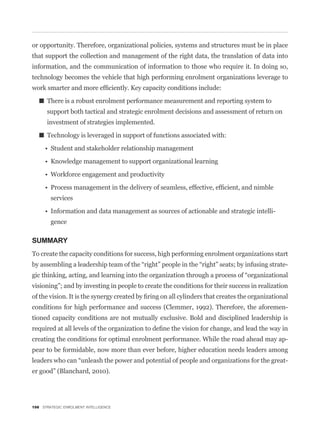 or opportunity. Therefore, organizational policies, systems and structures must be in place
that support the collection and management of the right data, the translation of data into
information, and the communication of information to those who require it. In doing so,
technology becomes the vehicle that high performing enrolment organizations leverage to


      There is a robust enrolment performance measurement and reporting system to
      support both tactical and strategic enrolment decisions and assessment of return on
      investment of strategies implemented.

      Technology is leveraged in support of functions associated with:




        services

                                                                                          -
        gence

SUMMARY
To create the capacity conditions for success, high performing enrolment organizations start
                                                                                               -


visioning”; and by investing in people to create the conditions for their success in realization


conditions for high performance and success (Clemmer, 1992). Therefore, the aforemen-
tioned capacity conditions are not mutually exclusive. Bold and disciplined leadership is


creating the conditions for optimal enrolment performance. While the road ahead may ap-
pear to be formidable, now more than ever before, higher education needs leaders among
                                                                                               -
er good” (Blanchard, 2010).




198 STRATEGIC ENROLMENT INTELLIGENCE
 