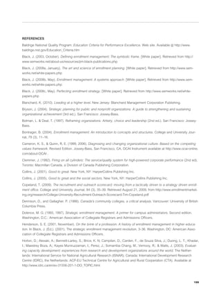 REFERENCES

Baldrige National Quality Program: Education Criteria for Performance Excellence. Web site. Available @ http://www.
baldrige.nist.gov/Education_Criteria.htm

Black, J. (2003, October). Deﬁning enrollment management: The symbolic frame. [White paper]. Retrieved from http://
www.semworks.net/about-us/resources/jim-black-publications.php

Black, J. (2008a, January). The art and science of enrollment planning. [White paper]. Retrieved from http://www.sem-
works.net/white-papers.php

Black, J. (2008b, May). Enrollment management: A systems approach. [White paper]. Retrieved from http://www.sem-
works.net/white-papers.php

Black, J. (2008c, May). Perfecting enrollment strategy. [White paper]. Retrieved from http://www.semworks.net/white-
papers.php

Blanchard, K. (2010). Leading at a higher level. New Jersey: Blanchard Management Corporation Publishing.

Bryson, J. (2004). Strategic planning for public and nonproﬁt organizations: A guide to strengthening and sustaining
organizational achievement (3rd ed.). San Francisco: Jossey-Bass.

Bolman, L. & Deal, T. (1997). Reframing organizations: Artistry, choice and leadership (2nd ed.). San Francisco: Jossey-
Bass.

Bontrager, B. (2004). Enrollment management: An introduction to concepts and structures. College and University Jour-
nal, 79 (3), 11–16.

Cameron, K. S., & Quinn, R. E. (1999, 2006). Diagnosing and changing organizational culture: Based on the competing
values framework. Revised Edition. Jossey-Bass, San Francisco, CA. OCAI Instrument available at http://www.ocai-online.
com/about-OCAI .

Clemmer, J. (1992). Firing on all cylinders: The service/quality system for high-powered corporate performance (2nd ed).
Toronto: Macmillan Canada, a Division of Canada Publishing Corporation.

Collins, J. (2001). Good to great. New York, NY: HarperCollins Publishing Inc.

Collins, J. (2005). Good to great and the social sectors. New York, NY: HarperCollins Publishing Inc.

Copeland, T. (2009). The recruitment and outreach scorecard: moving from a tactically driven to a strategy driven enroll-
ment ofﬁce. College and University Journal, 84 (3), 35–39. Retrieved August 21, 2009, from http://www.enrollmentmarket-
ing.org/research/College-University-Recruitment-Outreach-Scorecard-Tim-Copeland.pdf

Dennison, D., and Gallagher, P. (1986). Canada’s community colleges, a critical analysis. Vancouver: University of British
Columbia Press.

Dolence, M. G. (1993, 1997). Strategic enrollment management: A primer for campus administrators. Second edition.
Washington, D.C.: American Association of Collegiate Registrars and Admissions Ofﬁcers.

Henderson, S. E. (2001, November). On the brink of a profession: A history of enrollment management in higher educa-
tion. In Black, J. (Ed.). (2001). The strategic enrollment management revolution, 3–36. Washington, DC: American Asso-
ciation of Collegiate Registrars and Admissions Ofﬁcers.

Horton, D.; Alexaki, A.; Bennett-Lartey, S.; Brice, K. N; Campilan, D.; Carden, F.; de Souza Silva, J.; Duong, L. T.; Khadar,
I.; Maestrey Boza, A.; Kayes Muniruzzaman, I., Perez, J.; Somarriba Chang, M.; Vernooy, R.; & Watts, J. (2003). Evaluat-
ing capacity development: experiences from research and development organizations around the world. The Nether-
lands: International Service for National Agricultural Research (ISNAR); Canada: International Development Research
Centre (IDRC), the Netherlands: ACP-EU Technical Centre for Agricultural and Rural Cooperation (CTA). Available at
http://www.idrc.ca/en/ev-31556-201-1-DO_TOPIC.html




                                                                                                                         199
 
