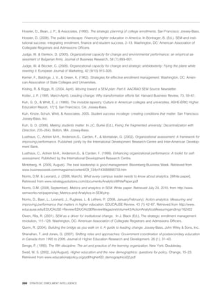 Hossler, D., Bean, J. P., & Associates. (1990). The strategic planning of college enrollments. San Francisco: Jossey-Bass.

Hossler, D. (2008). The public landscape: Financing higher education in America. In Bontrager, B. (Ed.). SEM and insti-
tutional success: integrating enrollment, ﬁnance and student success, 2–13. Washington, DC: American Association of
Collegiate Registrars and Admissions Ofﬁcers.

Judge, W. & Elenkov, D. (2005). Organizational capacity for change and environmental performance: an empirical as-
sessment of Bulgarian ﬁrms. Journal of Business Research, 58 (7) 893–901.

Judge, W. & Blocker, C. (2008). Organizational capacity for change and strategic ambidexterity: Flying the plane while
rewiring it. European Journal of Marketing, 42 (9/10) 915–926.

Kemer, F., Baldrige, J. V., & Green, K. (1982). Strategies for effective enrollment management. Washington, DC: Ameri-
can Association of State Colleges and Universities.

Kisling, R. & Riggs, R. (2004, April). Moving toward a SEM plan: Part II. AACRAO SEM Source Newsletter.

Kotter, J. P. (1995, March-April). Leading change: Why transformation efforts fail. Harvard Business Review, 73, 59–67.

Kuh, G. D., & Whitt, E. J. (1988). The invisible tapestry: Culture in American colleges and universities, ASHE-ERIC Higher
Education Report, 17[1]. San Francisco, CA: Jossey-Bass.

Kuh, Kinzie, Schuh, Whitt, & Associates. 2005. Student success incollege: creating conditions that matter. San Francisco:
Jossey-Bass, Inc.

Kuh, G. D. (2006). Making students matter. In J.C. Burke (Ed.), Fixing the fragmented university: Decentralization with
Direction, 235–264). Bolton, MA: Jossey-Bass.

Lusthaus, C., Adrien M-H., Anderson,G., Carden, F., & Montalván, G. (2002). Organizational assessment: A framework for
improving performance. Published jointly by the International Development Research Centre and Inter-American Develop-
ment Bank.

Lusthaus, C., Adrien M-H., Anderson,G., & Carden, F. (1999). Enhancing organizational performance: A toolkit for self-
assessment. Published by the International Development Research Centre.

Mintzberg, H. (2009, August). The best leadership is good management. Bloomberg Business Week. Retrieved from
www.businessweek.com/magazine/content/09_33/b4143068890733.htm

Norris, D.M. & Leonard, J. (2008, March). What every campus leader needs to know about analytics. [White paper].
Retrieved from www.istrategysolutions.com/documents/AnalyticsWhitePaper.pdf

Norris, D.M. (2008, September). Metrics and analytics in SEM. White paper. Retrieved July 24, 2010, from http://www.
semworks.net/papers/wp_Metrics-and-Analytics-in-SEM.php

Norris, D., Baer, L., Leonard, J., Pugliese, L. & Lefrere, P. (2008, January/February). Action analytics: Measuring and
improving performance that matters in higher education. EDUCAUSE Review, 43 (1) 42–67. Retrieved from http://www.
educause.edu/EDUCAUSE+Review/EDUCAUSEReviewMagazineVolume43/ActionAnalyticsMeasuringandImp/162422

Owen, Rita, R. (2001). SEM as a driver for institutional change. In J. Black (Ed.), The strategic enrollment management
revolution, 111–128. Washington, DC: American Association of Collegiate Registrars and Admissions Ofﬁcers.

Quinn, R. (2004). Building the bridge as you walk on it: A guide to leading change. Jossey-Bass, John Wiley & Sons, Inc.

Shanahan, T. and Jones, G. (2007). Shifting roles and approaches: Government coordination of postsecondary education
in Canada from 1995 to 2006. Journal of Higher Education Research and Development. 26 (1), 31–43.

Senge, P. (1990). The ﬁfth discipline: The art and practice of the learning organization. New York: Doubleday.

Swail, W. S. (2002, July/August). Higher education and the new demographics: questions for policy. Change, 15–23.
Retrieved from www.educationalpolicy.org/pdf/higherED_demographics02.pdf




200 STRATEGIC ENROLMENT INTELLIGENCE
 