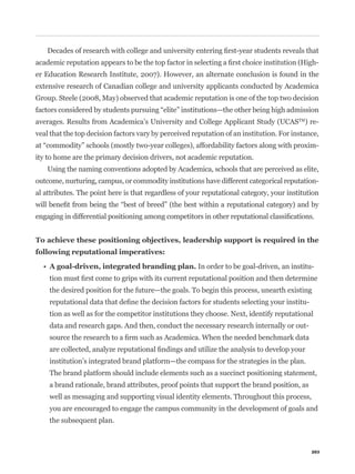 -
er Education Research Institute, 2007). However, an alternate conclusion is found in the
extensive research of Canadian college and university applicants conducted by Academica
Group. Steele (2008, May) observed that academic reputation is one of the top two decision


averages. Results from Academica’s University and College Applicant Study (UCASTM) re-
veal that the top decision factors vary by perceived reputation of an institution. For instance,
                                                                                                 -
ity to home are the primary decision drivers, not academic reputation.
    Using the naming conventions adopted by Academica, schools that are perceived as elite,
outcome, nurturing, campus, or commodity institutions have different categorical reputation-
al attributes. The point here is that regardless of your reputational category, your institution




                                                       In order to be goal-driven, an institu-


    the desired position for the future—the goals. To begin this process, unearth existing
                                                                                           -
    tion as well as for the competitor institutions they choose. Next, identify reputational
    data and research gaps. And then, conduct the necessary research internally or out-



    institution’s integrated brand platform—the compass for the strategies in the plan.
    The brand platform should include elements such as a succinct positioning statement,
    a brand rationale, brand attributes, proof points that support the brand position, as
    well as messaging and supporting visual identity elements. Throughout this process,
    you are encouraged to engage the campus community in the development of goals and
    the subsequent plan.



                                                                                               203
 