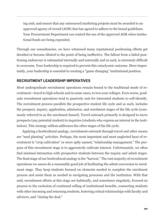 ing unit, and ensure that any outsourced marketing projects must be awarded to an
    approved agency of record (AOR) that has agreed to adhere to the brand guidelines.
    Your Procurement Department can control the use of the approved AOR when institu-
    tional funds are being expended.

Through our consultancies, we have witnessed many reputational positioning efforts get
derailed or become diluted to the point of being ineffective. The fallout from a failed posi-


to overcome. Your leadership is required to prevent this cataclysmic outcome. More impor-



RECRUITMENT LEADERSHIP IMPERATIVES
Most undergraduate recruitment operations remain bound to the traditional mode of re-
cruitment—travel to high schools and in some cases, to two-year colleges. Even worse, grad-
uate recruitment operations tend to passively wait for interested students to self-identify.
The recruitment process parallels the prospective student life cycle and as such, includes
the prospect, inquiry, application, admission, and enrolment stages of the life cycle (com-
monly referred to as the enrolment funnel). Travel outreach primarily is designed to move
prospects (any potential student) to inquiries (students who express an interest in the insti-
tution). This strategy seldom addresses the other stages of the life cycle.
   Applying a horticultural analogy, recruitment outreach through travel and other means
                                                                                             -
                                                                                             -
pose of this recruitment stage is to aggressively cultivate interest. Unfortunately, we often



operations we assess do a reasonably good job of facilitating the admit conversion to enrol-
ment stage. They keep students focused on elements needed to complete the enrolment
process and assist them as needed in navigating processes and the institution. With that
said, recruitment efforts at this stage are habitually, and sometimes singularly, focused on


with other incoming and returning students, fostering critical relationships with faculty and




                                                                                           205
 