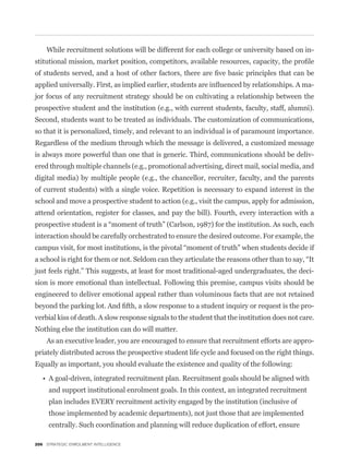 While recruitment solutions will be different for each college or university based on in-



                                                                                                -
jor focus of any recruitment strategy should be on cultivating a relationship between the
prospective student and the institution (e.g., with current students, faculty, staff, alumni).
Second, students want to be treated as individuals. The customization of communications,
so that it is personalized, timely, and relevant to an individual is of paramount importance.
Regardless of the medium through which the message is delivered, a customized message
is always more powerful than one that is generic. Third, communications should be deliv-
ered through multiple channels (e.g., promotional advertising, direct mail, social media, and
digital media) by multiple people (e.g., the chancellor, recruiter, faculty, and the parents
of current students) with a single voice. Repetition is necessary to expand interest in the
school and move a prospective student to action (e.g., visit the campus, apply for admission,
attend orientation, register for classes, and pay the bill). Fourth, every interaction with a


interaction should be carefully orchestrated to ensure the desired outcome. For example, the



just feels right.” This suggests, at least for most traditional-aged undergraduates, the deci-
sion is more emotional than intellectual. Following this premise, campus visits should be
engineered to deliver emotional appeal rather than voluminous facts that are not retained
                                                                                                -
verbial kiss of death. A slow response signals to the student that the institution does not care.
Nothing else the institution can do will matter.
    As an executive leader, you are encouraged to ensure that recruitment efforts are appro-
priately distributed across the prospective student life cycle and focused on the right things.
Equally as important, you should evaluate the existence and quality of the following:


     and support institutional enrolment goals. In this context, an integrated recruitment
     plan includes EVERY recruitment activity engaged by the institution (inclusive of
     those implemented by academic departments), not just those that are implemented
     centrally. Such coordination and planning will reduce duplication of effort, ensure

206 STRATEGIC ENROLMENT INTELLIGENCE
 
