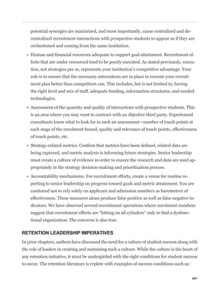 potential synergies are maximized, and most importantly, cause centralized and de-
    centralized recruitment interactions with prospective students to appear as if they are
    orchestrated and coming from the same institution.

                                                                                                 -
    forts that are under resourced tend to be poorly executed. As stated previously, execu-
    tion, not strategies per se, represents your institution’s competitive advantage. Your
    role is to ensure that the necessary antecedents are in place to execute your recruit-
    ment plan better than competitors can. This includes, but is not limited to, having
    the right level and mix of staff, adequate funding, information structures, and needed
    technologies.


    is an area where you may want to contract with an objective third party. Experienced
    consultants know what to look for in such an assessment—number of touch points at
    each stage of the enrolment funnel, quality and relevance of touch points, effectiveness
    of touch points, etc.


    being captured, and metric analysis is informing future strategies. Senior leadership
    must create a culture of evidence in order to ensure the research and data are used ap-
    propriately in the strategy decision-making and prioritization process.

                                                                                         -
    porting to senior leadership on progress toward goals and metric attainment. You are
    cautioned not to rely solely on applicant and admission numbers as barometers of
    effectiveness. These measures alone produce false positive as well as false negative in-
    dicators. We have observed several recruitment operations where enrolment numbers
                                                                                             -
    tional organization. The converse is also true.

RETENTION LEADERSHIP IMPERATIVES
In prior chapters, authors have discussed the need for a culture of student success along with
the role of leaders in creating and sustaining such a culture. While the culture is the heart of
any retention initiative, it must be undergirded with the right conditions for student success
to occur. The retention literature is replete with examples of success conditions such as:


                                                                                                 207
 
