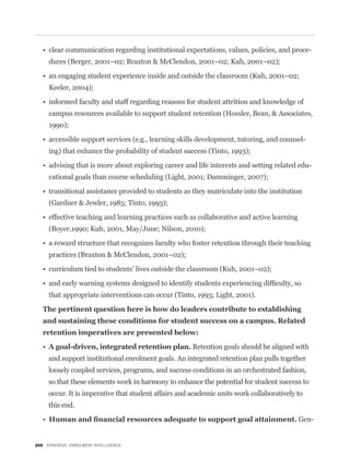 -
     dures (Berger, 2001–02; Braxton & McClendon, 2001–02; Kuh, 2001–02);


     Keeler, 2004);


     campus resources available to support student retention (Hossler, Bean, & Associates,
     1990);

                                                                                               -
     ing) that enhance the probability of student success (Tinto, 1993);

                                                                                                   -
     cational goals than course scheduling (Light, 2001; Damminger, 2007);


     (Gardner & Jewler, 1985; Tinto, 1993);


     (Boyer,1990; Kuh, 2001, May/June; Nilson, 2010);


     practices (Braxton & McClendon, 2001–02);




     that appropriate interventions can occur (Tinto, 1993; Light, 2001).




                                                      Retention goals should be aligned with
     and support institutional enrolment goals. An integrated retention plan pulls together
     loosely coupled services, programs, and success conditions in an orchestrated fashion,
     so that these elements work in harmony to enhance the potential for student success to
     occur. It is imperative that student affairs and academic units work collaboratively to
     this end.

                                                                                          Gen-


208 STRATEGIC ENROLMENT INTELLIGENCE
 