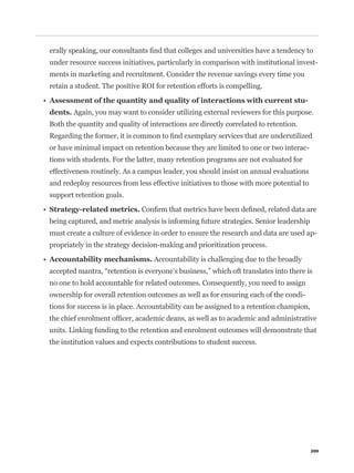 under resource success initiatives, particularly in comparison with institutional invest-
ments in marketing and recruitment. Consider the revenue savings every time you
retain a student. The positive ROI for retention efforts is compelling.


dents. Again, you may want to consider utilizing external reviewers for this purpose.
Both the quantity and quality of interactions are directly correlated to retention.


or have minimal impact on retention because they are limited to one or two interac-
tions with students. For the latter, many retention programs are not evaluated for
effectiveness routinely. As a campus leader, you should insist on annual evaluations
and redeploy resources from less effective initiatives to those with more potential to
support retention goals.


being captured, and metric analysis is informing future strategies. Senior leadership
must create a culture of evidence in order to ensure the research and data are used ap-
propriately in the strategy decision-making and prioritization process.

                                   Accountability is challenging due to the broadly


no one to hold accountable for related outcomes. Consequently, you need to assign
ownership for overall retention outcomes as well as for ensuring each of the condi-
tions for success is in place. Accountability can be assigned to a retention champion,


units. Linking funding to the retention and enrolment outcomes will demonstrate that
the institution values and expects contributions to student success.




                                                                                         209
 