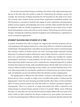 We also have learned that timing is everything. The release of the right positioning strat-
egy just at the time when the market is ready for it determines the strategy’s success. For
example, the University of Regina launched the UR Guarantee in the midst of an uncer-
tain economy when student anxiety around future employment possibilities peaked. The
UR Guarantee is a promise to students who engage in career exploration and preparation,
student success support, and leadership and service activities while enrolled that they will
be employed within six months of graduation or be eligible for up to thirty hours of addi-
tional undergraduate course work with no cost for tuition. This strategy proved to be a game
                                                                                                -
crease in admission applications.

STUDENT SUCCESS ONE STUDENT AT A TIME
A premise developed more fully in Chapter Six suggests that retention programs and ser-
vices targeting at-risk students tend to have a short-term effect on a relatively small number
of individuals. Though important, such efforts do not possess the reach or sustained impact
that creating a culture of student success can yield. Correcting deeply engrained learning
                                                                                                -
tions over a protracted timeframe. Similarly, there are seldom easy remedies for complex
psychological, emotional, or social problems. For this reason, institutions that are serious
about improving student outcomes need a comprehensive, integrated approach to student
retention that empowers faculty, staff, and administrators with the skills and resources nec-
essary to address student warning signs as they surface, not a loosely federated array of ser-
vices. More importantly, by ensuring the conditions for student success are in place campus-
wide, an institution can prevent attrition before the situation reaches a tipping point.
                                                                                                -
drawal surveys, there is usually no single event or problem that pushes a student past the


effect of various pressure points over time that leads to a student’s premature departure.


lasting change in a human being’s capacity to learn or to persist” (Black, 2010). Following
                                                                                                -
trition, which are often masked by the obvious symptom (e.g., poor grades, class absences,
or a lack of social integration). Effective interventions are customized, directly related to the

                                                                                               21
 