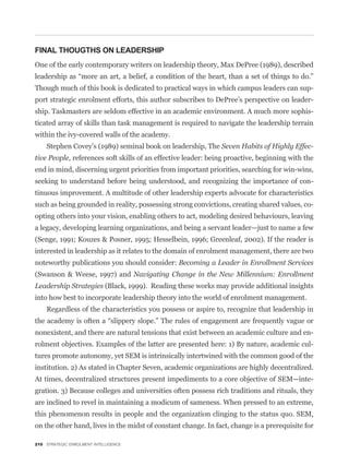 FINAL THOUGTHS ON LEADERSHIP
One of the early contemporary writers on leadership theory, Max DePree (1989), described


Though much of this book is dedicated to practical ways in which campus leaders can sup-
port strategic enrolment efforts, this author subscribes to DePree’s perspective on leader-
ship. Taskmasters are seldom effective in an academic environment. A much more sophis-
ticated array of skills than task management is required to navigate the leadership terrain
within the ivy-covered walls of the academy.
    Stephen Covey’s (1989) seminal book on leadership, The Seven Habits of Highly Effec-
tive People, references soft skills of an effective leader: being proactive, beginning with the
end in mind, discerning urgent priorities from important priorities, searching for win-wins,
seeking to understand before being understood, and recognizing the importance of con-
tinuous improvement. A multitude of other leadership experts advocate for characteristics
such as being grounded in reality, possessing strong convictions, creating shared values, co-
opting others into your vision, enabling others to act, modeling desired behaviours, leaving
a legacy, developing learning organizations, and being a servant leader—just to name a few
(Senge, 1991; Kouzes & Posner, 1995; Hesselbein, 1996; Greenleaf, 2002). If the reader is
interested in leadership as it relates to the domain of enrolment management, there are two
noteworthy publications you should consider: Becoming a Leader in Enrollment Services
(Swanson & Weese, 1997) and Navigating Change in the New Millennium: Enrollment
Leadership Strategies (Black, 1999). Reading these works may provide additional insights
into how best to incorporate leadership theory into the world of enrolment management.
    Regardless of the characteristics you possess or aspire to, recognize that leadership in


nonexistent, and there are natural tensions that exist between an academic culture and en-
rolment objectives. Examples of the latter are presented here: 1) By nature, academic cul-
tures promote autonomy, yet SEM is intrinsically intertwined with the common good of the
institution. 2) As stated in Chapter Seven, academic organizations are highly decentralized.
At times, decentralized structures present impediments to a core objective of SEM—inte-
gration. 3) Because colleges and universities often possess rich traditions and rituals, they
are inclined to revel in maintaining a modicum of sameness. When pressed to an extreme,
this phenomenon results in people and the organization clinging to the status quo. SEM,
on the other hand, lives in the midst of constant change. In fact, change is a prerequisite for

210 STRATEGIC ENROLMENT INTELLIGENCE
 