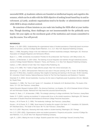 successful SEM. 4) Academic cultures are founded on intellectual inquiry and cognitive dis-
sonance, which can be at odds with the SEM objective of seeking broad-based buy-in and in-
volvement. 5) Lastly, academic organizations tend to be faculty- or administration-centred
while SEM is always student-centred.
     Be conscious of these tensions as you wade into leading the SEM effort at your institu-
tion. Though daunting, these challenges are not insurmountable for the politically savvy
leader. Set your sights on the enrolment goals of the institution and remain committed to
stay the course. You will prevail.


REFERENCES

Berger, J. B. (2001–2002). Understanding the organizational nature of student persistence: Empirically-based recommen-
dations for practice. Journal of College Student Retention, 3 (1), 3–21. New York: Baywood Publishing Company.

Black, J. (1999). Navigating change in the new millennium: Enrollment leadership strategies. Washington, DC: American
Association of Collegiate Registrars and Admissions Ofﬁcers.

Boyer, E. L. (1990). Scholarship reconsidered: Priorities for the professorate. San Francisco: John Wiley & Sons, Inc.

Braxton, J. & McClendon, S. (2001–2002). The fostering of social integration and retention through institutional practice.
Journal of College Student Retention: Research, Theory, and Practice, 3 (1). New York: Baywood Publishing Company.

Carlson, J. (1987). Moment of truth. New York: Harper & Row Publishing, Inc.

Covey, S. R. (1989). The 7 habits of highly effective people. New York: Simon & Schuster, Inc.

Damminger, J. K. (2007). Self-assessment: Relevance and value in ﬁrst-year advising. In M. S. Hunter, B. McCalla-Wrig-
gins, & E. R. White (Eds.), Academic advising: New insights for teaching and learning in the ﬁrst year. 59–69. Columbia,
SC: University of South Carolina, National Resource Center for The First-Year Experience and Students in Transition.

Greenleaf, R. K. (2002). Servant leadership: A journey into the nature of legitimate power & greatness (3rd ed.). Mahwah,
NJ: Paulist Press.

Hesselbein, F. (1996). The “how to be” leader. In F. Hesselbein, M. Goldsmith, & R. Beckhard (Eds.), The leader of the
future. 121–124. San Francisco: Jossey-Bass.

Higher Education Research Institute (2007). The American freshman. Los Angeles, CA: UCLA Graduate School of Educa-
tion and Information Studies. Retrieved from http://www.heri.ucla.edu/cirpoverview.php.

Hossler, D., Bean, J. P., & Associates. (1990). The strategic planning of college enrollments. San Francisco: Jossey-Bass.

Keeler, R. P. (2004). Learning reconsidered: A campus-wide focus on the student experience. Washington, DC: National
Association of Student Personnel Administrators & American College Personnel Association.

Kouzes, J. M. & Posner, B. Z. (1995). The leadership challenge. San Francisco: Jossey-Bass.

Kouzes, J. M. & Posner, B. Z. (1996). Seven lessons for leading the voyage to the future. In F. Hesselbein, M. Goldsmith,
& R. Beckhard (Eds.), The leader of the future. 99–110. San Francisco: Jossey-Bass.

Kuh, G. D. (2001, May/June). Assessing what really matters to student learning. Washington, DC: Change.

Kuh, G. D. (2001–2002). Organizational culture and student persistence: Prospects and puzzles. Journal of College Stu-
dent Retention, 3 (1), 23–29. New York: Baywood Publishing Company.

Light, R. J. (2001). Making the most of college: Students speak their minds. Cambridge: Harvard University Press.




                                                                                                                         211
 