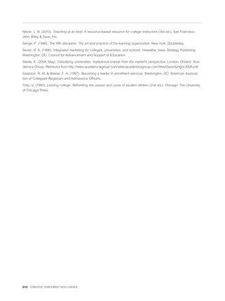 Nilson, L. B. (2010). Teaching at its best: A resource-based resource for college instructors (3rd ed.). San Francisco:
John Wiley & Sons, Inc.

Senge, P. (1990). The ﬁfth discipline: The art and practice of the learning organization. New York: Doubleday.

Sevier, R. A. (1998). Integrated marketing for colleges, universities, and schools. Hiawatha, Iowa: Strategy Publishing.
Washington, DC: Council for Advancement and Support of Education.

Steele, K. (2008, May). Classifying universities: Institutional brands from the market’s perspective. London, Ontario: Aca-
demica Group. Retrieved from http://www.academicagroup.com/sites/academicagroup.com/ﬁles/ClassifyingU-2008.pdf.

Swanson, R. M. & Weese, F. A. (1997). Becoming a leader in enrollment services. Washington, DC: American Associa-
tion of Collegiate Registrars and Admissions Ofﬁcers.

Tinto, V. (1993). Leaving college: Rethinking the causes and cures of student attrition (2nd ed.). Chicago: The University
of Chicago Press.




212 STRATEGIC ENROLMENT INTELLIGENCE
 
