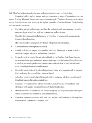 individual’s attrition causation factors, and administered over a period of time.
         Executive leaders are in a unique position to promote a culture of student success—an
ethos of caring. That said there must be more than rhetoric. You must demonstrate through
action that student success is among the highest priorities of the institution. The following
actions are recommended:

                                                                                             -
         ence employee behaviour, policies, procedures, and strategies.


         the retention champion.




         available campus resources and referral protocols.


         recognition in the promotion and tenure review process, inclusion of contributions
         to student success in performance evaluations, release time to lead retention ef-
         forts, related professional development).


         (e.g., assigning the best advisors more advisees).


         the effectiveness of retention initiatives.


         strategies with greater potential to impact student outcomes.


         serve, and ensure the conditions exist or are created.




22 STRATEGIC ENROLMENT INTELLIGENCE
 