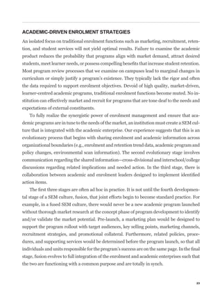 ACADEMIC-DRIVEN ENROLMENT STRATEGIES
An isolated focus on traditional enrolment functions such as marketing, recruitment, reten-
tion, and student services will not yield optimal results. Failure to examine the academic
product reduces the probability that programs align with market demand, attract desired


Most program review processes that we examine on campuses lead to marginal changes in
curriculum or simply justify a program’s existence. They typically lack the rigor and often
the data required to support enrolment objectives. Devoid of high quality, market-driven,
learner-centred academic programs, traditional enrolment functions become muted. No in-
stitution can effectively market and recruit for programs that are tone deaf to the needs and
expectations of external constituents.
   To fully realize the synergistic power of enrolment management and ensure that aca-
demic programs are in tune to the needs of the market, an institution must create a SEM cul-
ture that is integrated with the academic enterprise. Our experience suggests that this is an
evolutionary process that begins with sharing enrolment and academic information across
organizational boundaries (e.g., enrolment and retention trend data, academic program and
policy changes, environmental scan information). The second evolutionary stage involves
communication regarding the shared information—cross-divisional and interschool/college
discussions regarding related implications and needed action. In the third stage, there is


action items.
                                                                                            -
tal stage of a SEM culture, fusion, that joint efforts begin to become standard practice. For
example, in a fused SEM culture, there would never be a new academic program launched
without thorough market research at the concept phase of program development to identify
and/or validate the market potential. Pre-launch, a marketing plan would be designed to
support the program rollout with target audiences, key selling points, marketing channels,
recruitment strategies, and promotional collateral. Furthermore, related policies, proce-
dures, and supporting services would be determined before the program launch, so that all


stage, fusion evolves to full integration of the enrolment and academic enterprises such that
the two are functioning with a common purpose and are totally in synch.



                                                                                           23
 