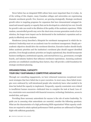 Never before has an integrated SEM culture been more important than it is today. As
of the writing of this chapter, many Canadian colleges and universities are experiencing
dramatic enrolment growth. Few, however, are growing strategically. Strategic enrolment
growth refers to targeting programs for expansion that have demonstrated untapped de-
mand and unused capacity or capacity that can be developed at a relatively low cost. Growth
for growth’s sake can result in the dilution of the quality of the academic experience. While
random, uncontrolled growth may serve the short-term revenue generation needs of an in-
stitution, the longer term impact can be detrimental to the institution’s reputation and ca-
pacity to effectively serve students.
    Henderson (2004) described a blueprint for enrolment management in which the in-
stitution’s leadership must set an academic tone for enrolment management. Simply put—
academic objectives should drive the enrolment direction. Executive leaders should clearly


priorities. Even though academic priorities are largely aspirational, they should incorporate
business intelligence, institutional capacity, and external forces (e.g., government, oversight


priorities are established considering these factors, they will provide a solid foundation for
strategic enrolment planning.

ORGANIZATIONAL CAPACITY:
YOUR ONLY SUSTAINABLE COMPETITIVE ADVANTAGE
Through our consulting engagements, we have witnessed numerous exceptional enrol-
ment strategies that have failed due to poor execution. In most cases, these failed strate-
gies were embraced by well-intentioned people who intuitively knew what needed to be
done but lacked the capacity to implement. Frequently, capacity constraints were related
                                                                                              -


needed data, and space.
    Providing these necessary antecedents for success is the role of senior leadership. To
guide you in assessing what antecedents are essential, consider the following questions.
                                                                                              -




24 STRATEGIC ENROLMENT INTELLIGENCE
 