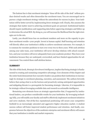 -
duce desired results and often demoralize the enrolment team. You are encouraged not to
pursue a single enrolment strategy without the antecedents for success in place. Your insti-
tution will be better served by implementing fewer strategies well. Clearly, this assumes the
strategies that matter most to achieving enrolment goals are pursued. Institutional leaders


to determine the actual ROI. By doing so, you will increase the likelihood that the right strat-
egies are in the mix.
    Lastly, you should focus less on enrolment numbers and more on the capacity to pro-
duce enrolment results—your people. Invest in human capital. Staff learning and retention
will directly affect your institution’s ability to achieve enrolment outcomes. For example, it
is common for recruiter positions to turn over every two to three years. With such attrition
among your sales team, your institution will never develop relations with school counsel-
lors, and your recruiters will never adequately learn your academic product. They leave your
institution because they are underpaid, overworked, and have limited opportunities for ad-
vancement. You control these staff attrition factors.

SUMMARY
The title of this book, Strategic Enrolment Intelligence, implies that being strategic is funda-
mental to creating and sustaining competitive advantage. Core elements of this chapter and
the entire book demonstrate how executive leaders can position their institutions to increas-
ingly be strategic in enrolment planning, execution, and assessment. The authors fervently
believe that seeing what is on the horizon and proactively seizing anticipated opportunities
and mitigating threats is a prerequisite for becoming strategic. Likewise, it is impossible to
be strategic without leveraging available data and research as actionable intelligence.
    Remaining core elements focus on strategic opportunities that, if supported by institu-
tional leaders, can produce considerable results for your institution. By leveraging technol-
ogy fully, you will enable your faculty and staff to effectively implement enrolment initiatives
and serve students. Out-of-the-box reputational positioning will secure your competitive
foothold in an increasingly saturated and aggressive higher education market. A student
                                                                                               -
gruence between the objectives of the academic enterprise and enrolment efforts will ensure
that your institution is nimble and market responsive.

                                                                                              25
 