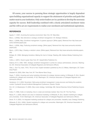Of course, your success in pursuing these strategic opportunities is largely dependent
upon building organizational capacity to support the attainment of priorities and goals that
matter most to your institution. Only senior leaders are in a position to develop the necessary
capacity for success. Bold leadership combined with a clearly articulated enrolment vision
and the will to act are requirements to realize your enrolment and institutional aspirations.

REFERENCES

Aguilar, F. (1967). Scanning the business environment. New York, NY: Macmillan.

Black, J. (2008a). New directions in strategic enrollment management. VA: Strategic Initiatives.

Black, J. (2008b, May). Enrollment management: A systems approach. [White paper]. Retrieved from http://www.sem-
works.net/white-papers.php

Black, J. (2008c, May). Perfecting enrollment strategy. [White paper]. Retrieved from http://www.semworks.net/white-
papers.php

Black, J. (2010, May). Creating a retention culture. [White paper]. Retrieved from http://www.semworks.net/white-papers.
php

Bridges, W. (1993). Managing transitions: Making the most of change. Reading, MA: Addison-Wesley Publishing Com-
pany.

Collins, J. (2001). Good to great. New York, NY: HarperCollins Publishers Inc.

Dolence, M. G. (1993, 1997). Strategic enrollment management: A primer for campus administrators. (2nd ed.). Washing-
ton, DC: American Association of Collegiate Registrars and Admissions Ofﬁcers.

Giles, L. (Sun Tzu, trans. 1910). The art of war. English translation published by the U.S. Military. Washington, DC: Guten-
berg Project.

Gladwell, M. (2005). Blink. New York, NY: Time Warner Book Group.

Hayes, T. (2004). Acquiring and using marketing information for strategic decision-making. In Whiteside, R. (Ed.), Student
marketing for colleges and universities, 47–62. Washington, DC: American Association of Collegiate Registrars and
Admissions Ofﬁcers.
Henderson, S. E. (2004, November). Refocusing enrollment management: Losing structure and ﬁnding the academic
context. Fourteenth Annual Enrollment Management Conference, Orlando, Florida.

Kim, W. C. & Mauborgne, R. (2005). Blue ocean strategy. Cambridge, MA: Harvard Business School Publishing Corpora-
tion.

Kotler, P. (1999). Kotler on marketing: How to create and dominate markets. New York, NY: The Free Press.

Massa, R. J. (2004). Mission and vision in institutional marketing. In Whiteside, R. (Ed.), Student marketing for colleges
and universities, 19–28. Washington, DC: American Association of Collegiate Registrars and Admissions Ofﬁcers.

Sevier, R. A. (2003). An integrated marketing workbook for colleges and universities. Hiawatha, Iowa: Strategy Publishing.

Whiteside, R. (Ed.), (2004). Student marketing for colleges and universities. Washington, DC: American Association of
Collegiate Registrars and Admissions Ofﬁcers.




26 STRATEGIC ENROLMENT INTELLIGENCE
 