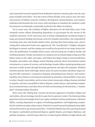 and commercial research migrated from dedicated corporate research parks onto the cam-
puses of public universities. Over the course of three decades, from 1940 to 1970, the exter-
nal pressures of military research, workforce development, democratization, and commer-
cialization had breached the ivory tower walls and begun to transform the academic world.
Government was intimately, inextricably involved in the affairs of academe.



academic enterprise. In the mid-1970s, just as female undergraduate enrolments began to
surge, government funding cuts became acute for Canadian universities, who responded by
increasing class sizes and faculty-student ratios, growing their fund-raising arms, and in-


had begun in earnest, and the coming years would see the growth of ever-larger lecture the-
atres, the proliferation of multiple-choice exams, and increasing use of adjunct faculty and
teaching assistants. Faculty associations on campuses across Canada began acting more like
labour unions in the 1980s and 1990s, and tuition fees began rising in most jurisdictions.
Canadian universities and colleges started thinking seriously about international student


and more royalty income through licensing agreements and spin-off companies. Students
and their parents, faced with larger sticker prices for post-secondary education, began act-
ing more like consumers—comparison shopping, demanding luxury features, and measur-


to 2000, Canada’s universities, and to a lesser extent community colleges, became stretched
to capacity, and more susceptible to labour disputes, tuition freezes, international competi-
                                                                                              -
place” of postsecondary education.


universities, who are no longer merely in a pot, but in a pressure cooker. Provincial operating
grants have been increasingly tied to per-capita enrolment and key performance indicators
(KPIs), creating desperation in regions of declining population, and heightening competi-
tion for students in major urban centres. Federal tri-council research funding has been tight-


for degrees—particularly professional degrees, applied degrees, post-degree diplomas, and



28 STRATEGIC ENROLMENT INTELLIGENCE
 