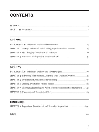 CONTENTS

PREFACE                         ..............................................................................................................................                                                                                                      5

ABOUT THE AUTHORS . . . . . . . . . . . . . . . . . . . . . . . . . . . . . . . . . . . . . . . . . . . . . . . . . . . . . . . . . . . . . . . . . . . . . . . . . . . . . . . . . . . . . . . . . . . . . . . . . . . . . . . 8




PART ONE

INTRODUCTION: Enrolment Issues and Opportunities . . . . . . . . . . . . . . . . . . . . . . . . . . . . . . . . . . . . . . . . . . . . . . . . . . . 14

CHAPTER 1: Strategic Enrolment Issues Facing Higher Education Leaders                                                                                                                                                       .....................                15

CHAPTER 2: The Changing Canadian PSE Landscape                                                                                                                 ......................................................                                           27

CHAPTER 3: Actionable Intelligence: Research for SEM                                                                                                                  ...................................................                                        51




PART TWO

INTRODUCTION: Enrolment Enablers and Core Strategies . . . . . . . . . . . . . . . . . . . . . . . . . . . . . . . . . . . . . . . . . . . . . 70

CHAPTER 4: Reframing SEM from the Academic Lens: Theory in Practice                                                                                                                                                       ......................                 71

CHAPTER 5: Institutional Reputation and Positioning                                                                                                             .....................................................                                           96

CHAPTER 6: Creating a Culture of Student Success                                                                                                       ........................................................                                              126

CHAPTER 7: Leveraging Technology to Power Student Recruitment and Retention                                                                                                                                                                         .....    146

CHAPTER 8: Organizational Capacity for SEM                                                                                                 ...............................................................                                                   165




CONCLUSION
CHAPTER 9: Reputation, Recruitment, and Retention Imperatives                                                                                                                                        ...............................                        202



INDEX. . . . . . . . . . . . . . . . . . . . . . . . . . . . . . . . . . . . . . . . . . . . . . . . . . . . . . . . . . . . . . . . . . . . . . . . . . . . . . . . . . . . . . . . . . . . . . . . . . . . . . . . . . . . . . . . . . . . . . . . . . . . . . . . 213




                                                                                                                                                                                                                                                                      3
 