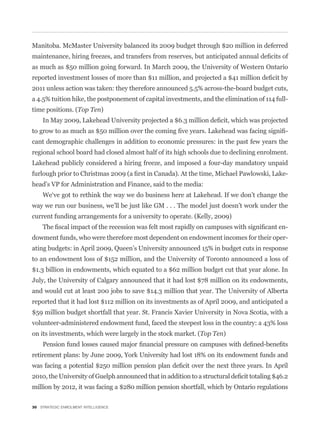 Manitoba. McMaster University balanced its 2009 budget through $20 million in deferred


as much as $50 million going forward. In March 2009, the University of Western Ontario


2011 unless action was taken: they therefore announced 5.5% across-the-board budget cuts,
a 4.5% tuition hike, the postponement of capital investments, and the elimination of 114 full-
time positions. (Top Ten)


                                                                                             -
cant demographic challenges in addition to economic pressures: in the past few years the
regional school board had closed almost half of its high schools due to declining enrolment.
Lakehead publicly considered a hiring freeze, and imposed a four-day mandatory unpaid
                                                                                             -
head’s VP for Administration and Finance, said to the media:


way we run our business, we’ll be just like GM . . . The model just doesn’t work under the
current funding arrangements for a university to operate. (Kelly, 2009)
                                                                                             -
dowment funds, who were therefore most dependent on endowment incomes for their oper-
ating budgets: in April 2009, Queen’s University announced 15% in budget cuts in response
to an endowment loss of $152 million, and the University of Toronto announced a loss of
$1.3 billion in endowments, which equated to a $62 million budget cut that year alone. In
July, the University of Calgary announced that it had lost $78 million on its endowments,
and would cut at least 200 jobs to save $14.3 million that year. The University of Alberta
reported that it had lost $112 million on its investments as of April 2009, and anticipated a
$59 million budget shortfall that year. St. Francis Xavier University in Nova Scotia, with a
volunteer-administered endowment fund, faced the steepest loss in the country: a 43% loss
on its investments, which were largely in the stock market. (Top Ten)


retirement plans: by June 2009, York University had lost 18% on its endowment funds and



million by 2012, it was facing a $280 million pension shortfall, which by Ontario regulations

30 STRATEGIC ENROLMENT INTELLIGENCE
 