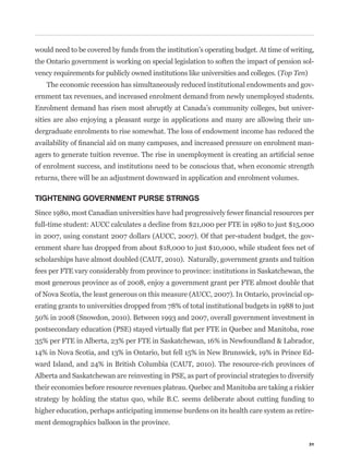 would need to be covered by funds from the institution’s operating budget. At time of writing,
the Ontario government is working on special legislation to soften the impact of pension sol-
vency requirements for publicly owned institutions like universities and colleges. (Top Ten)
   The economic recession has simultaneously reduced institutional endowments and gov-
ernment tax revenues, and increased enrolment demand from newly unemployed students.
Enrolment demand has risen most abruptly at Canada’s community colleges, but univer-
sities are also enjoying a pleasant surge in applications and many are allowing their un-
dergraduate enrolments to rise somewhat. The loss of endowment income has reduced the
                                                                                               -


of enrolment success, and institutions need to be conscious that, when economic strength
returns, there will be an adjustment downward in application and enrolment volumes.

TIGHTENING GOVERNMENT PURSE STRINGS


full-time student: AUCC calculates a decline from $21,000 per FTE in 1980 to just $15,000
in 2007, using constant 2007 dollars (AUCC, 2007). Of that per-student budget, the gov-
ernment share has dropped from about $18,000 to just $10,000, while student fees net of
scholarships have almost doubled (CAUT, 2010). Naturally, government grants and tuition
fees per FTE vary considerably from province to province: institutions in Saskatchewan, the
most generous province as of 2008, enjoy a government grant per FTE almost double that
of Nova Scotia, the least generous on this measure (AUCC, 2007). In Ontario, provincial op-
erating grants to universities dropped from 78% of total institutional budgets in 1988 to just
50% in 2008 (Snowdon, 2010). Between 1993 and 2007, overall government investment in


35% per FTE in Alberta, 23% per FTE in Saskatchewan, 16% in Newfoundland & Labrador,
14% in Nova Scotia, and 13% in Ontario, but fell 15% in New Brunswick, 19% in Prince Ed-
ward Island, and 24% in British Columbia (CAUT, 2010). The resource-rich provinces of
Alberta and Saskatchewan are reinvesting in PSE, as part of provincial strategies to diversify
their economies before resource revenues plateau. Quebec and Manitoba are taking a riskier
strategy by holding the status quo, while B.C. seems deliberate about cutting funding to
higher education, perhaps anticipating immense burdens on its health care system as retire-
ment demographics balloon in the province.

                                                                                               31
 