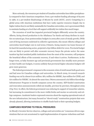 More seriously, the resources per student of Canadian universities have fallen precipitous-
ly compared to their American competitors: from a per-student funding advantage of $2,000
in 1980, to a per-student disadvantage of $8,000 by 2006 (AUCC, 2007). Competing in a
global arena with American institutions that have vastly superior resources (largely due to
higher tuition fees) is not likely sustainable for Canadian universities, nor is government likely


    The recession of 2008 has impacted provincial budgets differently across the country.
Alberta, facing slowed production in the Athabasca Tar Sands and sharp declines in royal-
ties on natural gas, froze postsecondary budgets in 2009 after years of steady growth. (With
cost-of-living increases enshrined in collective agreements, this meant Alberta colleges and
universities faced budget cuts in real terms.) Ontario, facing massive tax losses because of


cuts are likely to persist well after economic recovery buoys the private sector: the same
taxation lag that insulated public institutions from the onset of the recession, will postpone


longer term, as baby boomers age and provincial governments face steadily more pressure
on their health care budgets, it seems unlikely that provincial higher education budgets will
grow more generous.
    The federal government’s response to the economic crisis of 2008 meant both good news
and bad news for Canadian colleges and universities. In March 2009, tri-council research
funding was cut by almost $120 million: $8.2 million for SSHRC, $40 million for CIHR, and
$70 million for NSERC. At almost the same time, Ottawa announced a $2 billion Knowledge


and renovation announcements rolled out steadily, province by province, throughout 2009
(Top Ten). In effect, the federal government was reducing its support of researcher salaries,
but increasing its commitment to the more visible bricks and mortar on university and col-
lege campuses. Academic leaders expressed concerns about the ongoing operational costs of




CAMPUSES RESPOND TO FISCAL PRESSURES
                                                                                                 -
nizations that are not accustomed to rapid implementation of expense reductions and bud-

32 STRATEGIC ENROLMENT INTELLIGENCE
 