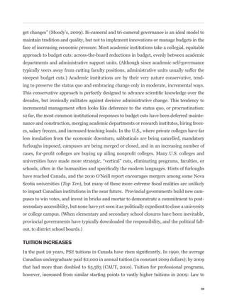 get changes” (Moody’s, 2009). Bi-cameral and tri-cameral governance is an ideal model to
maintain tradition and quality, but not to implement innovations or manage budgets in the
face of increasing economic pressure. Most academic institutions take a collegial, equitable
approach to budget cuts: across-the-board reductions in budget, evenly between academic
departments and administrative support units. (Although since academic self-governance
typically veers away from cutting faculty positions, administrative units usually suffer the
steepest budget cuts.) Academic institutions are by their very nature conservative, tend-
ing to preserve the status quo and embracing change only in moderate, incremental ways.


decades, but ironically militates against decisive administrative change. This tendency to
incremental management often looks like deference to the status quo, or procrastination:
so far, the most common institutional responses to budget cuts have been deferred mainte-
nance and construction, merging academic departments or research institutes, hiring freez-
es, salary freezes, and increased teaching loads. In the U.S., where private colleges have far
less insulation from the economic downturn, sabbaticals are being cancelled, mandatory
furloughs imposed, campuses are being merged or closed, and in an increasing number of




have reached Canada, and the 2010 O’Neill report encourages mergers among some Nova
Scotia universities (Top Ten
to impact Canadian institutions in the near future. Provincial governments build new cam-
puses to win votes, and invest in bricks and mortar to demonstrate a commitment to post-
secondary accessibility, but none have yet seen it as politically expedient to close a university
or college campus. (When elementary and secondary school closures have been inevitable,
provincial governments have typically downloaded the responsibility, and the political fall-
out, to district school boards.)

TUITION INCREASES


Canadian undergraduate paid $2,000 in annual tuition (in constant 2009 dollars); by 2009
that had more than doubled to $5,583 (CAUT, 2010). Tuition for professional programs,
however, increased from similar starting points to vastly higher tuitions in 2009: Law to

                                                                                               33
 