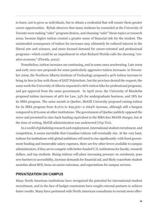to learn, not to grow as individuals, but to obtain a credential that will ensure them greater
career opportunities. Rybak observes that many students he counseled at the University of



unintended consequence of tuition fee increases may ultimately be reduced interest in the
liberal arts and sciences, and more focused demand for career-oriented and professional
                                                                                                -
ative economy” (Florida, 2002).
    Nonetheless, tuition increases are continuing, and in some cases accelerating. Late 2009
and early 2010 saw proposals for some particularly aggressive tuition increases: in Novem-
ber 2009, the Northern Alberta Institute of Technology proposed a 40% tuition increase to
bring its fees in line with those of SAIT Polytechnic, but the province denied the request; the
same week the University of Alberta requested a 66% tuition hike for professional programs,
and got approval from the same government. In April 2010, the University of Manitoba
proposed tuition increases of 46% for Law, 54% for undergraduate business, and 78% for
its MBA program. The same month in Quebec, McGill University proposed raising tuition
for its MBA program from $1,672 to $29,500—a 1664% increase, although still a bargain
compared to $70,000 at other institutions. The government of Quebec publicly opposed the
move and promised to claw back funding equivalent to the MBA fees McGill charges, but at
the time of writing, McGill administration was undeterred (Top Ten).
    In a world of globalizing research and employment, international student recruitment, and
competition, it seems inevitable that Canadian tuitions will eventually rise. At the very least,
                                                                                                -
ment funding and immovable salary expenses, there are few other levers available to campus
administrators, if they are to compete with better-funded U.S. institutions for faculty, research
dollars, and top students. Rising tuitions will place increasing pressure on enrolment, pose


anxieties about ROI, focus on career outcomes, and expectations for campus services.

PRIVATIZATION ON CAMPUS
Many North American institutions have recognized the potential for international student
recruitment, and in the face of budget constraints have sought external partners to achieve
faster results. Many have partnered with North American consultants to recruit more effec-

                                                                                               35
 