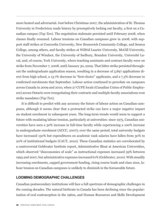 more heated and adversarial. Just before Christmas 2007, the administration of St. Thomas
                                                                                             -
nadian campus (Top Ten). The negotiation stalemate persisted until February 2008, when
                                                                                             -
port staff strikes at Concordia University, New Brunswick Community College, and Seneca
College, among others, and faculty strikes at Wilfrid Laurier University, McGill University,
the University of Windsor, the University of Sudbury, Brandon University, Université La-
val, and, of course, York University, where teaching assistants and contract faculty were on
strike from November 7, 2008, until January 30, 2009. That bitter strike persisted through-
out the undergraduate application season, resulting in a decrease of 3,897 applications di-



across Canada in 2009 and 2010, when 27 CUPE locals (Canadian Union of Public Employ-
ees) across Ontario were renegotiating their contracts and multiple faculty associations won
strike mandates (Top Ten).
                                                                                             -
puses, although it seems clear that a protracted strike can have a major negative impact
on student enrolment in subsequent years. The long-term trends would seem to support a
future with escalating labour tension, particularly at universities: since 1975, Canadian uni-
versities have seen a 30% increase in full-time faculty while experiencing a 100% increase
in undergraduate enrolment (AUCC, 2007); over the same period, total university budgets
have increased 150% but expenditures on academic rank salaries have fallen from 30% to
20% of institutional budgets (CAUT, 2010). These Canadian statistics are corroborated by
a controversial Goldwater Institute report, Administrative Bloat at American Universities,


1993 and 2007, but administrative expenses increased 61% (Goldwater, 2010). With steadily
increasing enrolments, capped government funding, rising course loads and class sizes, la-
bour tension on Canadian campuses is unlikely to diminish in the foreseeable future.

LOOMING DEMOGRAPHIC CHALLENGES
Canadian postsecondary institutions will face a full spectrum of demographic challenges in
the coming decades. The natural birthrate in Canada has been declining since the popular-
ization of oral contraception in the 1960s, and Human Resources and Skills Development

38 STRATEGIC ENROLMENT INTELLIGENCE
 