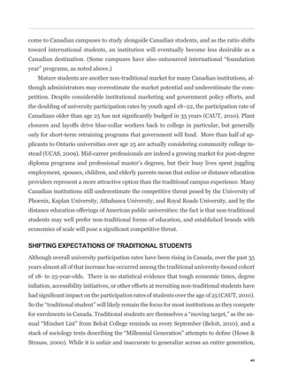 come to Canadian campuses to study alongside Canadian students, and as the ratio shifts
toward international students, an institution will eventually become less desirable as a


year” programs, as noted above.)
   Mature students are another non-traditional market for many Canadian institutions, al-
though administrators may overestimate the market potential and underestimate the com-
petition. Despite considerable institutional marketing and government policy efforts, and
the doubling of university participation rates by youth aged 18–22, the participation rate of


closures and layoffs drive blue-collar workers back to college in particular, but generally
only for short-term retraining programs that government will fund. More than half of ap-
plicants to Ontario universities over age 25 are actually considering community college in-
stead (UCAS, 2009). Mid-career professionals are indeed a growing market for post-degree
diploma programs and professional master’s degrees, but their busy lives spent juggling
employment, spouses, children, and elderly parents mean that online or distance education
providers represent a more attractive option than the traditional campus experience. Many
Canadian institutions still underestimate the competitive threat posed by the University of
Phoenix, Kaplan University, Athabasca University, and Royal Roads University, and by the
distance education offerings of American public universities: the fact is that non-traditional
students may well prefer non-traditional forms of education, and established brands with



SHIFTING EXPECTATIONS OF TRADITIONAL STUDENTS
Although overall university participation rates have been rising in Canada, over the past 35
years almost all of that increase has occurred among the traditional university-bound cohort
of 18- to 25-year-olds. There is no statistical evidence that tough economic times, degree




                                                                                             -



Strauss, 2000). While it is unfair and inaccurate to generalize across an entire generation,

                                                                                            41
 
