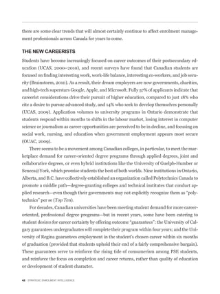 there are some clear trends that will almost certainly continue to affect enrolment manage-
ment professionals across Canada for years to come.

THE NEW CAREERISTS
Students have become increasingly focused on career outcomes of their postsecondary ed-
ucation (UCAS, 2000–2010), and recent surveys have found that Canadian students are
                                                                                            -
rity (Brainstorm, 2010). As a result, their dream employers are now governments, charities,
and high-tech superstars Google, Apple, and Microsoft. Fully 57% of applicants indicate that
careerist considerations drive their pursuit of higher education, compared to just 18% who
cite a desire to pursue advanced study, and 14% who seek to develop themselves personally
(UCAS, 2009). Application volumes to university programs in Ontario demonstrate that
students respond within months to shifts in the labour market, losing interest in computer
science or journalism as career opportunities are perceived to be in decline, and focusing on
social work, nursing, and education when government employment appears most secure
(OUAC, 2009).
    There seems to be a movement among Canadian colleges, in particular, to meet the mar-
ketplace demand for career-oriented degree programs through applied degrees, joint and
collaborative degrees, or even hybrid institutions like the University of Guelph-Humber or
Seneca@York, which promise students the best of both worlds. Nine institutions in Ontario,
Alberta, and B.C. have collectively established an organization called Polytechnics Canada to
promote a middle path—degree-granting colleges and technical institutes that conduct ap-
                                                                                            -
technics” per se (Top Ten).
    For decades, Canadian universities have been meeting student demand for more career-
oriented, professional degree programs—but in recent years, some have been catering to
                                                                                            -
gary guarantees undergraduates will complete their program within four years; and the Uni-
versity of Regina guarantees employment in the student’s chosen career within six months
of graduation (provided that students uphold their end of a fairly comprehensive bargain).
These guarantees serve to reinforce the rising tide of consumerism among PSE students,
and reinforce the focus on completion and career returns, rather than quality of education
or development of student character.


42 STRATEGIC ENROLMENT INTELLIGENCE
 