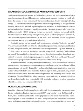 BALANCING STUDY, EMPLOYMENT, AND CREATURE COMFORTS
Students are increasingly seeking work-life-school balance, not an immersive or fully en-
gaged student experience. Although most undergraduate students continue to enroll full-
time, the amount of paid employment they assume has risen steadily since 1976 (Motte,
2009). U.S. statistics have found in particular a rise in the percentage of college students
working 20–24 hours per week at paid employment, and the U.S. National Center for Edu-


full-time students” (NCES, 2004). As college and university students increasingly divide
their time between studies and paid employment, hours spent studying declines (Babcock,
2010), time to degree completion rises (NCES, 2001), and, inevitably, student engagement
and retention become more and more challenging.



systems, campus Webcams, and even tattle-tale vending machines (Top Ten). In the U.S.,


                                                                                           -


ceremonies to give parents the hint that they should cut the apron strings.
   Student expectations for campus services are also rising, from pervasive Wi-Fi and luxu-
rious computer commons to one-stop service centres, online registration, credit card tuition
payments, and pet-friendly dorms. More and more institutions are constructing luxurious
dorms with private bedrooms, much like students enjoy at home, or repurposing luxury


responsive, from hand-held data collection during high school visits to personalized print-
on-demand viewbooks, from customizable Web portals for applicants to online previewing
of residence rooms and roommates (Top Ten).

MORE AGGRESSIVE MARKETING
Canadian colleges and universities have traditionally been conservative recruitment mar-
keters: continuing education departments and MBA programs have been the biggest adver-
tisers, while foundation and capital campaign purposes have driven many national brand-
ing campaigns. In most cases there has been a collegial respect for institutional catchment



                                                                                          43
 