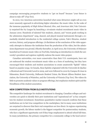 about to take off” (Top Ten).
   In 2010, two American universities launched what some detractors might call an even
more unseemly approach to advertising higher education: the music video. In the wake of
the immense popularity of High School Musical, Glee, and American Idol, Yale Universi-
ty surprised the Ivy League by launching a 16-minute student recruitment music video in


the admissions department” sang, danced, and played musical instruments through a re-
markably detailed introduction to the residential college system, Yale’s libraries, student
services, history, and program offerings. (A disclaimer at the conclusion of the video appar-
ently attempts to distance the institution from the production of the video, but the admis-
sions department was pivotal.) Shortly thereafter, in April 2010, the University of Delaware
launched an 8-minute music video on YouTube, featuring an introduction in which the uni-
versity’s president and registrar explicitly endorse the music video project.
   Canadian universities, ever more conservative than their U.S. counterparts, have not
yet embraced the student recruitment music video as a form of marketing, but they have


based on popular songs. In Canada, these lipdubs originated with the Université de Quebec
a Montreal and Université Laval in 2009, and were followed in 2010 by Campus St-Jean in
Edmonton, Brock University, Dalhousie Student Union, the Mount Allison Student Asso-
ciation, the University of Waterloo, and the University of Victoria (Top Ten). The videos do
little to promote academic values or program offerings, but emphasize student spirit and the
friendliness of the student association.

NEW COMPETITION FROM OLD INSTITUTIONS
The competitive landscape for student recruitment is changing. Canadian colleges and uni-
                                                                                             -


institutions are in fact true competitors in the marketplace, but in many cases institutions
are surprised to discover that their real competitors are less direct. In regions experiencing
economic growth, the labour market is the biggest competitor for postsecondary students,


In many jurisdictions, the primary competitor for a community college is the local univer-


                                                                                            45
 