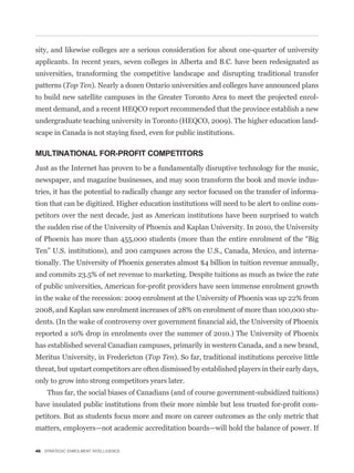 sity, and likewise colleges are a serious consideration for about one-quarter of university
applicants. In recent years, seven colleges in Alberta and B.C. have been redesignated as
universities, transforming the competitive landscape and disrupting traditional transfer
patterns (Top Ten). Nearly a dozen Ontario universities and colleges have announced plans
to build new satellite campuses in the Greater Toronto Area to meet the projected enrol-
ment demand, and a recent HEQCO report recommended that the province establish a new
undergraduate teaching university in Toronto (HEQCO, 2009). The higher education land-



MULTINATIONAL FOR-PROFIT COMPETITORS
Just as the Internet has proven to be a fundamentally disruptive technology for the music,
newspaper, and magazine businesses, and may soon transform the book and movie indus-
tries, it has the potential to radically change any sector focused on the transfer of informa-
tion that can be digitized. Higher education institutions will need to be alert to online com-
petitors over the next decade, just as American institutions have been surprised to watch
the sudden rise of the University of Phoenix and Kaplan University. In 2010, the University


Ten” U.S. institutions), and 200 campuses across the U.S., Canada, Mexico, and interna-
tionally. The University of Phoenix generates almost $4 billion in tuition revenue annually,
and commits 23.5% of net revenue to marketing. Despite tuitions as much as twice the rate


in the wake of the recession: 2009 enrolment at the University of Phoenix was up 22% from
2008, and Kaplan saw enrolment increases of 28% on enrolment of more than 100,000 stu-


reported a 10% drop in enrolments over the summer of 2010.) The University of Phoenix
has established several Canadian campuses, primarily in western Canada, and a new brand,
Meritus University, in Fredericton (Top Ten). So far, traditional institutions perceive little
threat, but upstart competitors are often dismissed by established players in their early days,
only to grow into strong competitors years later.
    Thus far, the social biases of Canadians (and of course government-subsidized tuitions)
                                                                                              -
petitors. But as students focus more and more on career outcomes as the only metric that
matters, employers—not academic accreditation boards—will hold the balance of power. If


46 STRATEGIC ENROLMENT INTELLIGENCE
 