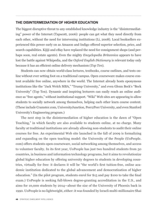 THE DISINTERMEDIATION OF HIGHER EDUCATION
                                                                                          -
ing” power of the Internet (Tapscott, 2006): people can get what they need directly from
each other, without the need for intervening institutions (Li, 2008). Local booksellers ex-
perienced this power early on as Amazon and Indigo offered superior selection, price, and
search capabilities. Kijiji and eBay have replaced the need for consignment shops (and per-
haps soon, real estate agents). Even the mighty Encyclopedia Britannica appears to have
lost the battle against Wikipedia, and the Oxford English Dictionary is relevant today only
                                                      Top Ten).
    Students can now obtain world-class lectures, textbooks, course outlines, and tests on-
line without ever setting foot on a traditional campus. Open courseware makes course con-
tent available free online, anywhere in the world. The Internet already hosts eponymous


University” (Top Ten). Dynamic and inspiring lecturers can easily reach an online audi-


students to socially network among themselves, helping each other learn course content.
(These include Cramster.com, UniversityJunction, Peer2Peer University, and even Stanford
University’s Engineering program.)


Teaching,” in which faculty are also available to students online, at no charge. Many
faculty at traditional institutions are already allowing non-students to audit their online
courses for free. An experimental Web site launched in the fall of 2009 is formalizing
and expanding on the open teaching model: the University of the People (UoPeople.
com) offers students open courseware, social networking among themselves, and access


countries, in business and information technology programs, but it aims to revolutionize
global higher education by offering university degrees to students in developing coun-
                                                                                          -
demic institution dedicated to the global advancement and democratization of higher


exam.) UoPeople is seeking full-blown degree-granting accreditation in the U.S., and
aims for 10,000 students by 2014—about the size of the University of Phoenix back in
1990. UoPeople is no lightweight, either: it was founded by Israeli multi-millionaire Shai

48 STRATEGIC ENROLMENT INTELLIGENCE
 