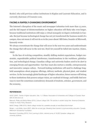 Reshef, who sold previous online institutions to Kaplan and Laureate Education, and is
currently chairman of Cramster.com.

FACING A RAPIDLY-CHANGING ENVIRONMENT
The Internet’s disruption of the music and newspaper industries took more than 15 years,
and the full impact of disintermediation on higher education will likely take even longer,
because traditional institutions still enjoy a virtual monopoly on degree credentials in Can-
ada. But just because technological change has not yet transformed the business model of a
campus, does not mean it will not do so in the years ahead. Bill Gates, founder of Microsoft,
famously wrote:
We always overestimate the change that will occur in the next two years and underestimate
the change that will occur in the next ten. Don’t let yourself be lulled into inaction. (Gates,
1995)
     In the face of evolving competition, steadily shifting student expectations, budget con-
straints, unpredictable political interference, transformations in the workforce, globaliza-
tion, and technological change, Canadian college and university leaders need to be alert to
emerging threats and opportunities—but they must also nurture a nimble, entrepreneurial,
and innovative campus culture. Forward-looking institutions will need to challenge long-
held assumptions about program offerings, delivery methods, physical plant, and student
services. In the increasingly global landscape of higher education, future success will belong


ways to meet the sometimes contradictory demands of students, scholars, government, and
the economy.



REFERENCES

AUCC (2007). Trends in higher education, Vols. 1–3. Ottawa: Association of Universities and Colleges of Canada. Avail-
able at www.aucc.ca.

Babcock, Phillip and Mindy Marks (2010). Leisure college USA: The decline in student study time. American Enterprise
Institute for Public Policy Research.

Beloit College (1998–2010). Beloit college mindset list, available annually at www.Beloit.edu/mindset

Berger, J. and Motte, Anne (2007). Mind the access gap: Breaking down barriers to post-secondary education. Canada
Millennium Scholarship Foundation.

Brainstorm Consulting (2010). From Learning to Work, national survey of 16,000 Canadian college and
university students.



                                                                                                                       49
 