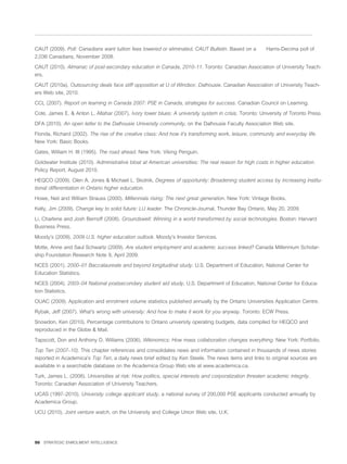 CAUT (2009). Poll: Canadians want tuition fees lowered or eliminated, CAUT Bulletin. Based on a          Harris-Decima poll of
2,036 Canadians, November 2008.

CAUT (2010). Almanac of post-secondary education in Canada, 2010–11. Toronto: Canadian Association of University Teach-
ers.

CAUT (2010a). Outsourcing deals face stiff opposition at U of Windsor, Dalhousie. Canadian Association of University Teach-
ers Web site, 2010.

CCL (2007). Report on learning in Canada 2007: PSE in Canada, strategies for success. Canadian Council on Learning.

Cote, James E. & Anton L. Allahar (2007). Ivory tower blues: A university system in crisis. Toronto: University of Toronto Press.

DFA (2010). An open letter to the Dalhousie University community, on the Dalhousie Faculty Association Web site.

Florida, Richard (2002). The rise of the creative class: And how it’s transforming work, leisure, community and everyday life.
New York: Basic Books.

Gates, William H. III (1995). The road ahead. New York: Viking Penguin.

Goldwater Institute (2010). Administrative bloat at American universities: The real reason for high costs in higher education.
Policy Report, August 2010.

HEQCO (2009). Glen A. Jones & Michael L. Skolnik, Degrees of opportunity: Broadening student access by increasing institu-
tional differentiation in Ontario higher education.

Howe, Neil and William Strauss (2000). Millennials rising: The next great generation. New York: Vintage Books.

Kelly, Jim (2009). Change key to solid future: LU leader. The Chronicle-Journal, Thunder Bay Ontario, May 20, 2009.

Li, Charlene and Josh Bernoff (2008). Groundswell: Winning in a world transformed by social technologies. Boston: Harvard
Business Press.

Moody’s (2009). 2009 U.S. higher education outlook. Moody’s Investor Services.

Motte, Anne and Saul Schwartz (2009). Are student employment and academic success linked? Canada Millennium Scholar-
ship Foundation Research Note 9, April 2009.

NCES (2001). 2000–01 Baccalaureate and beyond longitudinal study. U.S. Department of Education, National Center for
Education Statistics.

NCES (2004). 2003–04 National postsecondary student aid study, U.S. Department of Education, National Center for Educa-
tion Statistics.
OUAC (2009). Application and enrolment volume statistics published annually by the Ontario Universities Application Centre.

Rybak, Jeff (2007). What’s wrong with university: And how to make it work for you anyway. Toronto: ECW Press.

Snowdon, Ken (2010). Percentage contributions to Ontario university operating budgets, data compiled for HEQCO and
reproduced in the Globe & Mail.

Tapscott, Don and Anthony D. Williams (2006). Wikinomics: How mass collaboration changes everything. New York: Portfolio.

Top Ten (2007–10). This chapter references and consolidates news and information contained in thousands of news stories
reported in Academica’s Top Ten, a daily news brief edited by Ken Steele. The news items and links to original sources are
available in a searchable database on the Academica Group Web site at www.academica.ca.

Turk, James L. (2008). Universities at risk: How politics, special interests and corporatization threaten academic integrity.
Toronto: Canadian Association of University Teachers.

UCAS (1997–2010). University college applicant study, a national survey of 200,000 PSE applicants conducted annually by
Academica Group.

UCU (2010). Joint venture watch, on the University and College Union Web site, U.K.




50 STRATEGIC ENROLMENT INTELLIGENCE
 
