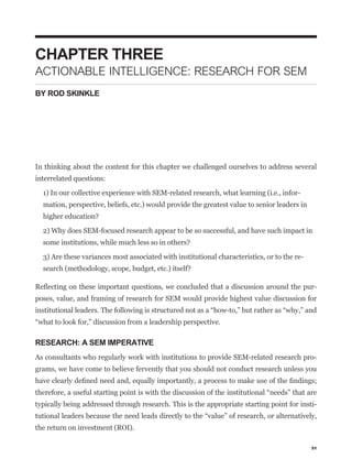 CHAPTER THREE
ACTIONABLE INTELLIGENCE: RESEARCH FOR SEM
BY ROD SKINKLE




In thinking about the content for this chapter we challenged ourselves to address several
interrelated questions:

  1) In our collective experience with SEM-related research, what learning (i.e., infor-
  mation, perspective, beliefs, etc.) would provide the greatest value to senior leaders in


  2) Why does SEM-focused research appear to be so successful, and have such impact in


  3) Are these variances most associated with institutional characteristics, or to the re-



                                                                                              -
poses, value, and framing of research for SEM would provide highest value discussion for




RESEARCH: A SEM IMPERATIVE
As consultants who regularly work with institutions to provide SEM-related research pro-
grams, we have come to believe fervently that you should not conduct research unless you



typically being addressed through research. This is the appropriate starting point for insti-


the return on investment (ROI).

                                                                                              51
 