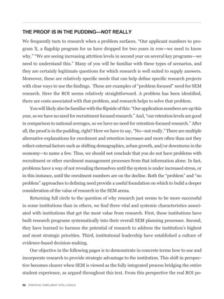 THE PROOF IS IN THE PUDDING—NOT REALLY
                                                                                             -



need to understand this.” Many of you will be familiar with these types of scenarios, and
they are certainly legitimate questions for which research is well suited to supply answers.




there are costs associated with that problem, and research helps to solve that problem.



in comparison to national averages, so we have no need for retention-focused research.” After


alternative explanations for enrolment and retention increases and more often than not they


economy—to name a few. Thus, we should not conclude that you do not have problems with
recruitment or other enrolment management processes from that information alone. In fact,
problems have a way of not revealing themselves until the system is under increased stress, or



consideration of the value of research in the SEM arena.
    Returning full circle to the question of why research just seems to be more successful
                                                                                             -
ated with institutions that get the most value from research. First, these institutions have
built research programs systematically into their overall SEM planning processes. Second,
they have learned to harness the potential of research to address the institution’s highest
and most strategic priorities. Third, institutional leadership have established a culture of
evidence-based decision-making.
    Our objective in the following pages is to demonstrate in concrete terms how to use and
incorporate research to provide strategic advantage to the institution. This shift in perspec-
tive becomes clearer when SEM is viewed as the fully integrated process bridging the entire
student experience, as argued throughout this text. From this perspective the real ROI po-

52 STRATEGIC ENROLMENT INTELLIGENCE
 